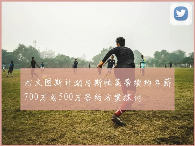 尤文图斯计划与斯帕莱蒂续约年薪700万或500万签约方案探讨