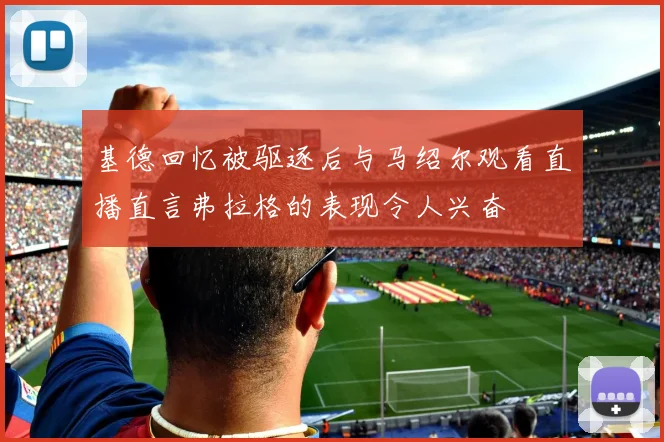 基德回忆被驱逐后与马绍尔观看直播直言弗拉格的表现令人兴奋