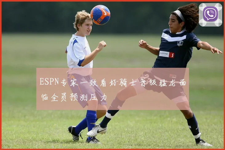 ESPN专家一致看好骑士晋级猛龙面临全员预测压力